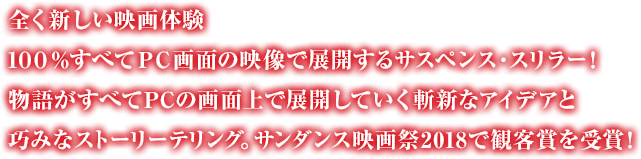 全く新しい映画体験 １００％すべてＰＣ画面の映像で展開するサスペンス・スリラー！物語がすべてPCの画面上で展開していく斬新なアイデアと巧みなストーリーテリング。サンダンス映画祭2018で観客賞を受賞！